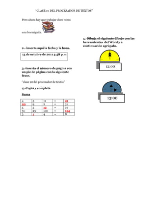 “CLASE 10 DEL PROCESADOR DE TEXTOS’’


Pero ahora hay que trabajar duro como



una hormiguita.

                                          5.-Dibuja el siguiente dibujo con las
                                          herramientas del Word y a
                                          continuación agrúpalo.
2.- inserta aquí la fecha y la hora.

13 de octubre de 2011 4:58 p.m



3.-inserta el número de página con
                                                          12:00
un pie de página con la siguiente
frase.

‘’clase 10 del procesador de textos’’

4.-Copia y completa

Suma
                                                           13:00
4        5        12       =        21
20       9        2        =        31
5        5        12       =        22
31       23       100      =        154
3        1        4        =        8
 