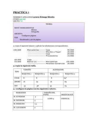 PRACTICA 7
NOMBRE Y APELLIDOS:Lorena             Arteaga Morelos
CURSO:cetis 109
GRUPO:1° K
                                            TEORIA

 MENÚ HERRAMIENTAS
                    Idioma
                    Ortografía
 ARCHIVO
        Configurar páginas
 VER
      Encabezado y pie de página.


3.-copia el siguiente balance y aplícale las tabulaciones correspondientes.




3.-copia la siguiente tabla.

             TAMAÑO                                    ALINEACION
  TIPO
           MAQUINA 1         MAQUINA 2           MAQUINA 1            MAQUINA 2

 CHAR        8                   8                 8                 64ª

 SHORT       16                  24               16                  64

 INT          32                 48              32                   64
3.- configura la página con los siguientes valores.

   MARGENES                              TAMAÑO DEL
                                         PAPEL                   ORIENTACION
M. SUPERIOR                  3
                                              A-DIN 4            VERTICAL
M. INFERIOR                  3

M. DERECHO                   1.5

M. I IZUIERDO                2
 