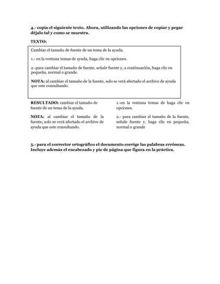 4.- copia el siguiente texto. Ahora, utilizando las opciones de copiar y pegar
déjalo tal y como se muestra.

TEXTO:

Cambiar el tamaño de fuente de un tema de la ayuda.

1.- en la ventana temas de ayuda, haga clic en opciones.

2.-para cambiar el tamaño de fuente, señale fuente y, a continuación, haga clic en
pequeña, normal o grande.

NOTA: al cambiar el tamaño de la fuente, solo se verá afectado el archivo de ayuda
que este consultando.



RESULTADO: cambiar el tamaño de                  1.-en la ventana temas de haga clic en
fuente de un tema de la ayuda.                   opciones.

NOTA: al cambiar el tamaño de la                 2.- para cambiar el tamaño de la fuente,
fuente, solo se verá afectado el archivo de      señale fuente y, haga clic en pequeña,
ayuda que este consultando.                      normal o grande



5.- para el corrector ortográfico el documento corrige las palabras erróneas.
Incluye además el encabezado y pie de página que figura en la práctica.
 