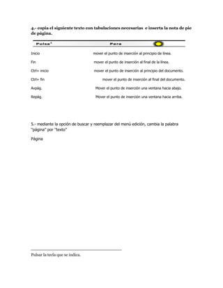 4.- copia el siguiente texto con tabulaciones necesarias e inserta la nota de pie
de página.



Inicio                            mover el punto de inserción al principio de línea.

Fin                               mover el punto de inserción al final de la línea.

Ctrl+ inicio                      mover el punto de inserción al principio del documento.

Ctrl+ fin                              mover el punto de inserción al final del documento.

Avpág.                             Mover el punto de inserción una ventana hacia abajo.

Repág.                             Mover el punto de inserción una ventana hacia arriba.




5.- mediante la opción de buscar y reemplazar del menú edición, cambia la palabra
‘’página’’ por ‘’texto’’

Página




Pulsar la tecla que se indica.
 