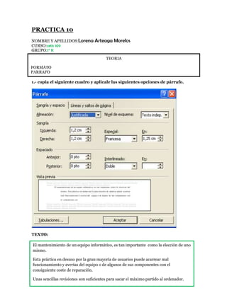 PRACTICA 10
NOMBRE Y APELLIDOS:Lorena         Arteaga Morelos
CURSO:cetis 109
GRUPO:1° K
                                        TEORIA

FORMATO
PARRAFO

1.- copia el siguiente cuadro y aplícale las siguientes opciones de párrafo.




TEXTO:

TEXTO:
El mantenimiento de un equipo informático, es tan importante como la elección de uno
mismo.

Esta práctica en desuso por la gran mayoría de usuarios puede acarrear mal
funcionamiento y averías del equipo o de algunos de sus componentes con el
consiguiente coste de reparación.

Unas sencillas revisiones son suficientes para sacar el máximo partido al ordenador.
 
