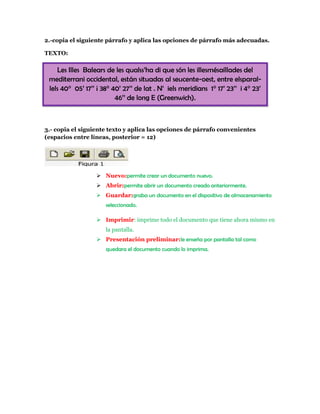 2.-copia el siguiente párrafo y aplica las opciones de párrafo más adecuadas.

TEXTO:

    Les Illes Balears de les qualss’ha di que són les illesmésaíllades del
 mediterrani occidental, están situadas al seucente-oest, entre elsparal-
 lels 40° 05’ 17’’ ¡ 38° 40’ 27’’ de lat . N’ iels meridians 1° 17’ 23’’ i 4° 23’
                          46’’ de long E (Greenwich).



3.- copia el siguiente texto y aplica las opciones de párrafo convenientes
(espacios entre líneas, posterior = 12)




                   Nuevo:permite crear un documento nuevo.
                   Abrir:permite abrir un documento creado anteriormente.
                   Guardar:graba un documento en el dispositivo de almacenamiento
                      seleccionado.

                   Imprimir: imprime todo el documento que tiene ahora mismo en
                      la pantalla.
                   Presentación preliminar:le enseña por pantalla tal como
                      quedara el documento cuando lo imprima.
 