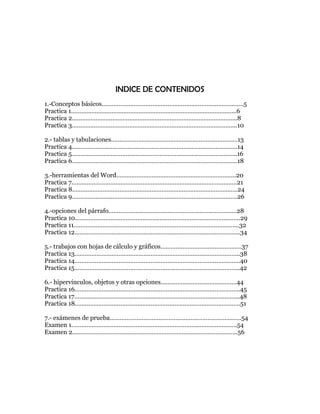 INDICE DE CONTENIDOS
1.-Conceptos básicos…………………………………………………………………………5
Practica 1……………………………………………………………………………………..6
Practica 2……………………………………………………………………………………..8
Practica 3……………………………………………………………………………………..10

2.- tablas y tabulaciones…………………………………………………………………13
Practica 4……………………………………………………………………………………..14
Practica 5……………………………………………………………………………………..16
Practica 6……………………………………………………………………………………..18

3.-herramientas del Word……………………………………………………………..20
Practica 7……………………………………………………………………………………..21
Practica 8……………………………………………………………………………………..24
Practica 9……………………………………………………………………………………..26

4.-opciones del párrafo………………………………………………………………….28
Practica 10……………………………………………………………………………………..29
Practica 11……………………………………………………………………………………..32
Practica 12……………………………………………………………………………………..34

5.- trabajos con hojas de cálculo y gráficos…………………………………………37
Practica 13……………………………………………………………………………………..38
Practica 14……………………………………………………………………………………..40
Practica 15……………………………………………………………………………………..42

6.- hipervínculos, objetos y otras opciones………………………………………44
Practica 16……………………………………………………………………………………..45
Practica 17……………………………………………………………………………………..48
Practica 18……………………………………………………………………………………..51

7.- exámenes de prueba……………………………………………………………………54
Examen 1……………………………………………………………………………………..54
Examen 2……………………………………………………………………………………..56
 