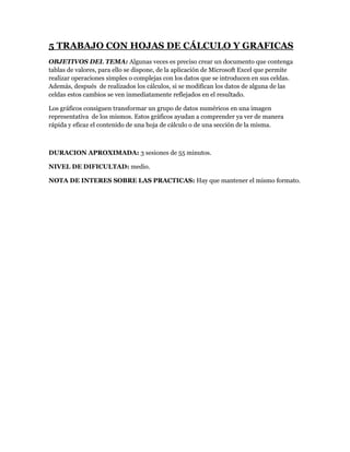 5 TRABAJO CON HOJAS DE CÁLCULO Y GRAFICAS
OBJETIVOS DEL TEMA: Algunas veces es preciso crear un documento que contenga
tablas de valores, para ello se dispone, de la aplicación de Microsoft Excel que permite
realizar operaciones simples o complejas con los datos que se introducen en sus celdas.
Además, después de realizados los cálculos, si se modifican los datos de alguna de las
celdas estos cambios se ven inmediatamente reflejados en el resultado.

Los gráficos consiguen transformar un grupo de datos numéricos en una imagen
representativa de los mismos. Estos gráficos ayudan a comprender ya ver de manera
rápida y eficaz el contenido de una hoja de cálculo o de una sección de la misma.



DURACION APROXIMADA: 3 sesiones de 55 minutos.

NIVEL DE DIFICULTAD: medio.

NOTA DE INTERES SOBRE LAS PRACTICAS: Hay que mantener el mismo formato.
 