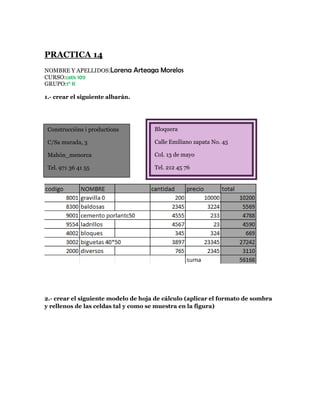 PRACTICA 14
NOMBRE Y APELLIDOS:Lorena         Arteaga Morelos
CURSO:cetis 109
GRUPO:1° K

1.- crear el siguiente albarán.




 Construccións i productions            Bloquera

 C/Sa murada, 3                         Calle Emiliano zapata No. 45

 Mahón_menorca                          Col. 13 de mayo

 Tel. 971 36 41 55                      Tel. 212 45 76




2.- crear el siguiente modelo de hoja de cálculo (aplicar el formato de sombra
y rellenos de las celdas tal y como se muestra en la figura)
 