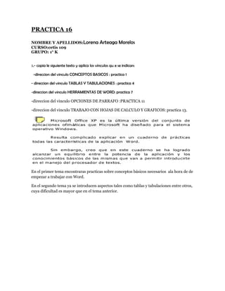 PRACTICA 16

NOMBRE Y APELLIDOS:Lorena                   Arteaga Morelos
CURSO:cetis 109
GRUPO: 1° K


1.- copia le siguiente texto y aplica los vinculos qu e se indican:

 -direccion del vinculo CONCEPTOS BASICOS : practica 1

- direccion del vinculo TABLAS Y TABULACIONES : practica 4

-direccion del vinculo HERRAMIENTAS DE WORD: practica 7

-direccion del vinculo OPCIONES DE PARRAFO :PRACTICA 11

-direccion del vinculo TRABAJO CON HOJAS DE CALCULO Y GRAFICOS: practica 13.




En el primer tema encontraras practicas sobre conceptos básicos necesarios ala hora de de
empezar a trabajar con Word.

En el segundo tema ya se introducen aspectos tales como tablas y tabulaciones entre otros,
cuya dificultad es mayor que en el tema anterior.
 