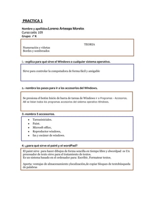 PRACTICA 1
Nombre y apellidos:Lorena Arteaga Morelos
Curso:cetis 109
Grupo: 1º K

                                                      TEORIA
Numeración y viñetas
Bordes y sombreados


1.- explica para qué sirve el Windows o cualquier sistema operativo.


Sirve para controlar la computadora de forma fácil y amigable




2.- nombra los pasos para ir a los accesorios del Windows.


Se presiona el botón Inicio de barra de tareas de Windows ir a Programas - Accesorios.
Allí se listan todos los programas accesorios del sistema operativo Windows.



3.-nombra 5 accesorios.
        Tareasiniciales.
        Paint.
        Microsft office,
        Reproductor windows,
        fax y escàner de windows.


4.-¿para qué sirve el paint y el wordPad?
El paint sirve para hacer dibujos de forma sencilla en tiempo libre y elwordpad es Un
procesador de texto sirve para el tratamiento de textos.
Es un sistema basado en el ordenador para: Escribir, Formatear textos.

Aporta: ventajas de almacenamiento ylocalización,de copiar bloques de textobúsqueda
de palabras
 