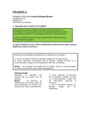 EXAMEN 2
NOMBRE Y APELLIDOS:Lorena        Arteaga Morelos
CURSO:cetis 109
GRUPO:1° K
DURACION: 45 minutos.

1.- ¿paraqué sirve el paint y el wordpat?

 El paint sirve para hacer dibujos de forma sencilla en tiempo libre y
 elwordpad es Un procesador de texto sirve para el tratamiento de textos.
 Es un sistema basado en el ordenador para: Escribir , Formatear textos,.

 Aporta: ventajas de almacenamiento ylocalización,de copiar bloques de
 textobúsqueda de palabras

2.-copia el siguiente texto. Ahora, utilizando las opciones de copiar y pegar,
déjalo tal y como se muestra.
 