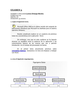 EXAMEN 3
NOMBRE Y APELLIDOS:Lorena      Arteaga Morelos
CURSO:cetis 109
GRUPO: 1°K
DURACION: 45 minutos.

1.-copia el siguiente texto.




2.-crea el siguiente organigrama.
 