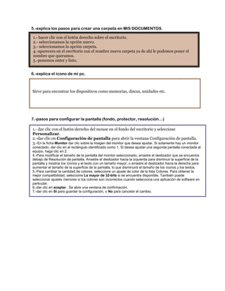 5.-explica los pasos para crear una carpeta en MIS DOCUMENTOS.

1.- hacer clic con el botón derecho sobre el escritorio.
2.- seleccionamos la opción nuevo.
3.- seleccionamos la opción carpeta.
4.-aparecera en el escritorio con el nombre nueva carpeta ya de ahí le podemos poner el
nombre que queramos.
5.-ponemos enter y listo.


6.-explica el icono de mi pc.



Sirve para encontrar los dispositivos como memorias, discos, unidades etc.




7.-pasos para configurar la pantalla (fondo, protector, resolución…)

1.- dar clic con el botón derecho del mouse en el fondo del escritorio y seleccione
Personalizar.
2.-dar clic en Configuración de pantalla para abrir la ventana Configuración de pantalla.
3.-En la ficha Monitor dar clic sobre la imagen del monitor que desea ajustar. Si solamente hay un monitor
conectado, dar clic en el rectángulo identificado como 1. Si desea ajustar una segunda pantalla conectada al
equipo, haga clic en 2.
4.-Para modificar el tamaño de la pantalla del monitor seleccionado, arrastre el deslizador que se encuentra
debajo de Resolución de pantalla. Arrastre el deslizador hacia la izquierda para disminuir la superficie de la
pantalla y mostrar los íconos y el texto con un tamaño mayor, o arrastre el deslizador hacia la derecha para
aumentar el tamaño de la superficie de la pantalla, lo que disminuirá el tamaño de los íconos y los textos.
5.-Para cambiar la cantidad de colores, seleccione un ajuste de color de la lista Colores. Para obtener la
mejor compatibilidad, seleccione La mayor de 32-bits si se encuentra disponible. También puede
seleccionar ajustes menores si los colores son incorrectos cuando selecciona una aplicación de software en
particular.
6.-dar clic en aceptar . Se abre una ventana de confirmación.
7.-dar clic en Sí para guardar la configuración, o No para cancelar el cambio.
 