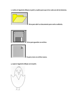 2.-realiza el siguiente dibujo en paint y explica para que sirve cada uno de los botones.




                             Sirve para abrir un documento para verlo o editarlo.




                          Sirve para guardar un archivo.




                         Es para crear un archivo nuevo.



3.-copia el siguiente dibujo con el paint.
 