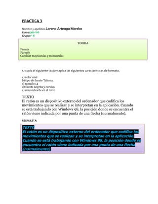 PRACTICA 3
 Nombre y apellidos:Lorena     Arteaga Morelos
 Curso:cetis 109
 Grupo:1° K

                                              TEORIA

Fuente
Párrafo
Cambiar mayúsculas y minúsculas




 1.- copia el siguiente texto y aplica las siguientes características de formato.

 a) color azul
 b) tipo de fuente Tahona.
 c) tamaño 14
 d) fuente negrita y cursiva
 e) con un borde en el texto

 TEXTO
 El ratón es un dispositivo externo del ordenador que codifica los
 movimientos que se realizan y se interpretan en la aplicación. Cuando
 se está trabajando con Windows 98, la posición donde se encuentra el
 ratón viene indicada por una punta de una flecha (normalmente).
 RESPUESTA:

 TEXTO
 El ratón es un dispositivo externo del ordenador que codifica los
 movimientos que se realizan y se interpretan en la aplicación.
 Cuando se está trabajando con Windows 98, la posición donde se
 encuentra el ratón viene indicada por una punta de una flecha
 (normalmente).
 