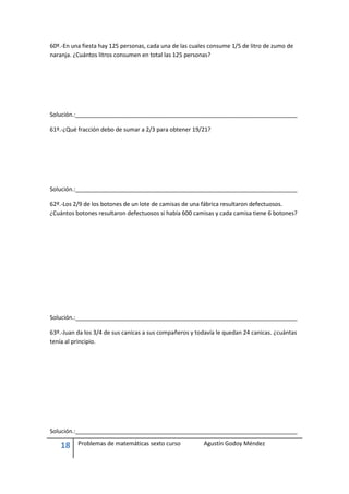 60º.-En una fiesta hay 125 personas, cada una de las cuales consume 1/5 de litro de zumo de
naranja. ¿Cuántos litros consumen en total las 125 personas?




Solución.:_____________________________________________________________________

61º.-¿Qué fracción debo de sumar a 2/3 para obtener 19/21?




Solución.:_____________________________________________________________________

62º.-Los 2/9 de los botones de un lote de camisas de una fábrica resultaron defectuosos.
¿Cuántos botones resultaron defectuosos si había 600 camisas y cada camisa tiene 6 botones?




Solución.:_____________________________________________________________________

63º.-Juan da los 3/4 de sus canicas a sus compañeros y todavía le quedan 24 canicas. ¿cuántas
tenía al principio.




Solución.:_____________________________________________________________________

    18    Problemas de matemáticas sexto curso           Agustín Godoy Méndez
 