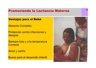 Promoviendo la Lactancia Materna 1
Ventajas para el Bebé
Alimento Completo
Protección contra infecciones y
Alergias
Siempre lista y a la temperatura
Correcta
Amor y cariño
Buena para el desarrollo infantil
 