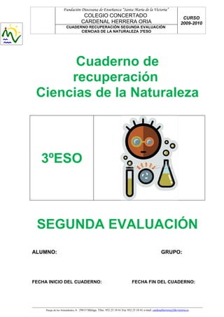 Fundación Diocesana de Enseñanza “Santa María de la Victoria”
                                   COLEGIO CONCERTADO                                                                CURSO
                                  CARDENAL HERRERA ORIA                                                             2009-2010
                     CUADERNO RECUPERACIÓN SEGUNDA EVALUACIÓN
                           CIENCIAS DE LA NATURALEZA 3ºESO




       Cuaderno de
      recuperación
 Ciencias de la Naturaleza



   3ºESO



 SEGUNDA EVALUACIÓN
ALUMNO:                                                                                             GRUPO:




FECHA INICIO DEL CUADERNO:                                                  FECHA FIN DEL CUADERNO:




     Pasaje de los Almendrales, 6. 29013 Málaga. Tfno. 952 25 10 41 Fax 952 25 10 41 e-mail: cardenalherrera@fdevictoria.es
 