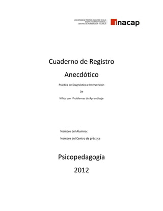 Cuaderno de Registro
       Anecdótico
   Práctica de Diagnóstico e Intervención

                    De

   Niños con Problemas de Aprendizaje




    Nombre del Alumno:

    Nombre del Centro de práctica




  Psicopedagogía
               2012
 