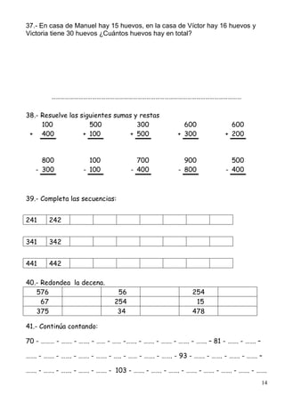 14
37.- En casa de Manuel hay 15 huevos, en la casa de Víctor hay 16 huevos y
Victoria tiene 30 huevos ¿Cuántos huevos hay en total?
………………………………………………………………………………………………………………
38.- Resuelve las siguientes sumas y restas
100 500 300 600 600
+ 400 + 100 + 500 + 300 + 200
800 100 700 900 500
- 300 - 100 - 400 - 800 - 400
39.- Completa las secuencias:
241 242
341 342
441 442
40.- Redondea la decena.
576 56 254
67 254 15
375 34 478
41.- Continúa contando:
70 - ……… - ……. - ……. - …… - …… -……. - ……. - ……. - ……. - ……. – 81 - ……. - ……. –
……. - ……. - ……. - ……. - ……. - ….. - …… - ……. - ……. - 93 - ……. - ……. - ……. - ……. –
……. - ……. - ……. - ……. - ……. - 103 - ……. - ……. - ……. - ……. - ……. - ……. - ……. - …….
 