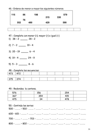 16
46.- Ordena de menor a mayor los siguientes números
47.- Completa con menor (<); mayor (>) o igual (=)
1) 38 – 2 _____ 28 – 2
2) 7 – 2 _____ 19 – 4
3) 35 – 19 _____ 6 – 4
4) 19 – 4 _____ 24 – 9
5) 5 – 3 ______ 8 - 6
48.- Completa las secuencias:
473 472
375 374
49.- Redondea la centena.
50.- Continúa las series:
500 - ………. – 502- ………. - ………. - ………. - ………. - ………. - ………. - ………. - ……….
600 – 601 - ………. - ………. - ………. - ………. - ………. - ………. - ………. - ………. - ……….
700 - ………. - ………. – 703 - ………. - ………. - ………. - ………. - ……… - ………. - ……….
800 - ………. – 802 - ……….- ………. - ………. - ………. - ………. - ……… - ………. - ……….
576 156 254
367 354 415
475 34 478
115 86 198 579
215 330
76
552 480 429 590
 
