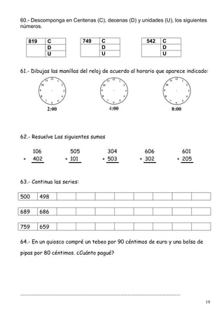 19
60.- Descomponga en Centenas (C), decenas (D) y unidades (U), los siguientes
números.
61.- Dibujas las manillas del reloj de acuerdo al horario que aparece indicado:
2:00 4:00 8:00
62.- Resuelve Las siguientes sumas
106 505 304 606 601
+ 402 + 101 + 503 + 302 + 205
63.- Continua las series:
500 498
689 686
759 659
64.- En un quiosco compré un tebeo por 90 céntimos de euro y una bolsa de
pipas por 80 céntimos. ¿Cuánto pagué?
………………………………………………………………………………………………………………………
749 C
D
U
542 C
D
U
819 C
D
U
 