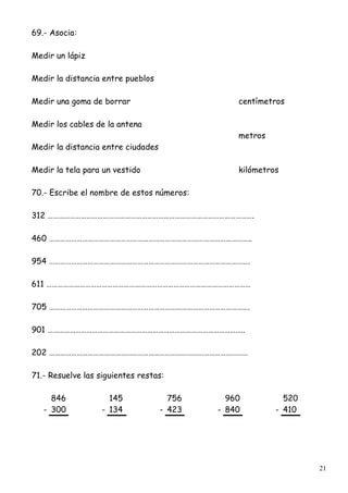 21
69.- Asocia:
Medir un lápiz
Medir la distancia entre pueblos
Medir una goma de borrar centímetros
Medir los cables de la antena
metros
Medir la distancia entre ciudades
Medir la tela para un vestido kilómetros
70.- Escribe el nombre de estos números:
312 ………………………………………………………………………………………………….
460 ………………………………………………………………………………………………..
954 ……………………………………………………………………………………………….
611 …………………………………………………………………………………………………
705 ……………………………………………………………………………………………….
901 ……………………………………………………………………………………………..
202 ………………………………………………………………………………………………
71.- Resuelve las siguientes restas:
846 145 756 960 520
- 300 - 134 - 423 - 840 - 410
 