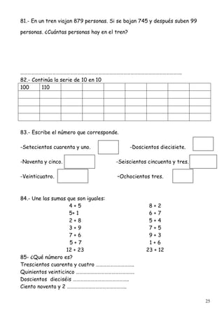 25
81.- En un tren viajan 879 personas. Si se bajan 745 y después suben 99
personas. ¿Cuántas personas hay en el tren?
……………………………………………………………………………………………………………………….
82.- Continúa la serie de 10 en 10
100 110
83.- Escribe el número que corresponde.
-Setecientos cuarenta y uno. -Doscientos diecisiete.
-Noventa y cinco. -Seiscientos cincuenta y tres.
-Veinticuatro. –Ochocientos tres.
84.- Une las sumas que son iguales:
4 + 5 8 + 2
5+ 1 6 + 7
2 + 8 5 + 4
3 + 9 7 + 5
7 + 6 9 + 3
5 + 7 1 + 6
12 + 23 23 + 12
85- ¿Qué número es?
Trescientos cuarenta y cuatro …………………………..
Quinientos veinticinco ………………………………………….
Doscientos dieciséis ………………………………………..
Ciento noventa y 2 …………………………………………..
 