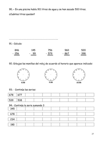 27
90.- En una piscina había 911 litros de agua y se han sacado 510 litros.
¿Cuántos litros quedan?
………………………………………………………………………………..
91.- Calcula:
846 145 756 960 520
- 256 - 99 - 579 - 867 - 398
92.-Dibujas las manillas del reloj de acuerdo al horario que aparece indicado:
8:00 9:00 10:00
93.- Continúa las series:
678 677
539 538
94.- Continúa la serie sumando 3
345
678
234
190
 