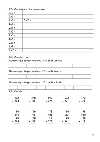 28
95.- Calcula y escribe como suma:
2x0 =
2x1 =
2x2 = 2 + 2 =
2x3 =
2x4 =
2x5 =
2x6 =
2x7 =
2x8 =
2x9 =
2x10 =
96.- Completa con:
Números que tengan la misma cifra en la centena
Números que tengan la misma cifra en la decena
Números que tengan la misma cifra en la unidad
97.- Calcula:
625 278 599 932 673
- 309 - 137 - 428 - 841 - 414
56 56 78 56 98
546 145 456 160 520
23 78 18 23 22
+ 309 + 137 + 328 + 741 + 214
 