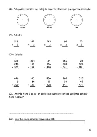29
98.- Dibujas las manillas del reloj de acuerdo al horario que aparece indicado:
11:00 12:00 1:00
99.- Calcula:
123 142 243 60 20
x 2 x 2 x 2 x 2 x 2
100.- Calcula:
123 234 134 256 23
246 145 356 360 520
+ 309 + 137 + 428 + 241 + 114
646 145 456 360 520
9 34 12 34 45
+ 309 + 137 + 428 + 341 + 414
101.- Andrés tiene 2 cajas, en cada caja guarda 6 canicas ¿Cuántas canicas
tiene Andrés?
………………………………………………………………………………………
102.- Escribe cinco números mayores a 458
 