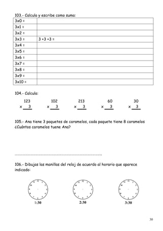 30
103.- Calcula y escribe como suma:
3x0 =
3x1 =
3x2 =
3x3 = 3 +3 +3 =
3x4 =
3x5 =
3x6 =
3x7 =
3x8 =
3x9 =
3x10 =
104.- Calcula:
123 102 213 60 30
x 3 x 3 x 3 x 3 x 3
105.- Ana tiene 3 paquetes de caramelos, cada paquete tiene 8 caramelos
¿Cuántos caramelos tuene Ana?
………………………………………………………………………………………..
106.- Dibujas las manillas del reloj de acuerdo al horario que aparece
indicado:
1:30 2:30 3:30
 