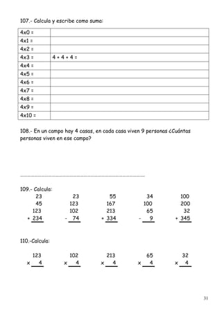 31
107.- Calcula y escribe como suma:
4x0 =
4x1 =
4x2 =
4x3 = 4 + 4 + 4 =
4x4 =
4x5 =
4x6 =
4x7 =
4x8 =
4x9 =
4x10 =
108.- En un campo hay 4 casas, en cada casa viven 9 personas ¿Cuántas
personas viven en ese campo?
…………………………………………………………………………………………….
109.- Calcula:
23 23 55 34 100
45 123 167 100 200
123 102 213 65 32
+ 234 - 74 + 334 - 9 + 345
110.-Calcula:
123 102 213 65 32
x 4 x 4 x 4 x 4 x 4
 