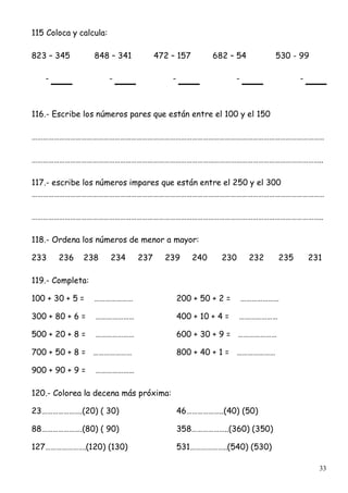 33
115 Coloca y calcula:
823 – 345 848 – 341 472 – 157 682 – 54 530 - 99
- - - - -
116.- Escribe los números pares que están entre el 100 y el 150
……………………………………………………………………………………………………………………………………………
…………………………………………………………………………………………………………………………………………..
117.- escribe los números impares que están entre el 250 y el 300
……………………………………………………………………………………………………………………………………………
…………………………………………………………………………………………………………………………………………..
118.- Ordena los números de menor a mayor:
233 236 238 234 237 239 240 230 232 235 231
119.- Completa:
100 + 30 + 5 = ………………… 200 + 50 + 2 = …………………
300 + 80 + 6 = ………………… 400 + 10 + 4 = …………………
500 + 20 + 8 = ………………… 600 + 30 + 9 = …………………
700 + 50 + 8 = ………………… 800 + 40 + 1 = …………………
900 + 90 + 9 = …………………
120.- Colorea la decena más próxima:
23………………….(20) ( 30) 46………………..(40) (50)
88………………….(80) ( 90) 358………………..(360) (350)
127………………….(120) (130) 531………………..(540) (530)
 