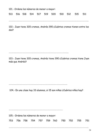 34
121.- Ordena los números de menor a mayor:
513 516 518 514 517 519 520 510 512 515 511
………………………………………………………………………………………………………………………………………..
122.- Juan tiene 320 cromos, Andrés 290 ¿Cuántos cromos tienen entre los
dos?
……………………………………………………………………………………………………..
123.- Juan tiene 320 cromos, Andrés tiene 290 ¿Cuántos cromos tiene Juan
más que Andrés?
……………………………………………………………………………………………………
124.- En una clase hay 33 alumnos, si 15 son niñas ¿Cuántos niños hay?
……………………………………………………………………………………………
125.- Ordena los números de menor a mayor:
753 756 758 754 757 759 760 750 752 755 751
………………………………………………………………………………………………………………………………………..
 