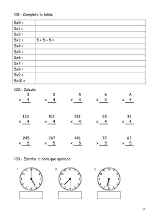 36
131.- Completa la tabla:
5x0 =
5x1 =
5x2 =
5x3 = 5 + 5 + 5 =
5x4 =
5x5 =
5x6 =
5x7 =
5x8 =
5x9 =
5x10 =
132.- Calcula:
3 2 5 6 8
x 4 x 4 x 4 x 4 x 4
123 102 213 65 32
x 4 x 4 x 4 x 4 x 4
245 267 416 72 63
x 5 x 5 x 5 x 5 x 5
133.- Escribe la hora que aparece:
 