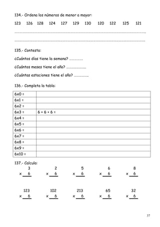 37
134.- Ordena los números de menor a mayor:
123 126 128 124 127 129 130 120 122 125 121
………………………………………………………………………………………………………………………………………..
……………………………………………………………………………………………………………………………………….
135.- Contesta:
¿Cuántos días tiene la semana? …………….
¿Cuántos meses tiene el año? …………………..
¿Cuántas estaciones tiene el año? ……………..
136.- Completa la tabla:
6x0 =
6x1 =
6x2 =
6x3 = 6 + 6 + 6 =
6x4 =
6x5 =
6x6 =
6x7 =
6x8 =
6x9 =
6x10 =
137.- Calcula:
3 2 5 6 8
x 6 x 6 x 6 x 6 x 6
123 102 213 65 32
x 6 x 6 x 6 x 6 x 6
 