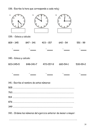 38
138.- Escribe la hora que corresponde a cada reloj:
139.- Coloca y calcula:
809 – 345 847 – 341 423 – 157 642 – 54 551 - 99
- - - - -
140.- Coloca y calcula:
823+345+5 848+341+7 472+157+9 682+54+1 530+99+2
- - - - -
141.- Escribe el nombre de estos números:
505 ………………………………………………………………………………………………………………
763………………………………………………………………………………………………………………
914 ………………………………………………………………………………………………………………
876 ……………………………………………………………………………………………………………..
349 ……………………………………………………………………………………………………………
142.- Ordena los números del ejercicio anterior de menor a mayor:
……………………………..…………………………………………………………………………………………..
 