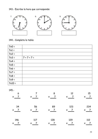 39
143.- Escribe la hora que corresponde:
144.- Completa la tabla:
7x0 =
7x1 =
7x2 =
7x3 = 7 + 7 + 7 =
7x4 =
7x5 =
7x6 =
7x7 =
7x8 =
7x9 =
7x10 =
145.-
6 7 8 12 15
x 7 x 7 x 7 x 7 x 7
34 56 89 123 234
x 7 x 7 x 7 x 7 x 7
146 117 128 129 112
x 7 x 7 x 7 x 7 x 7
 