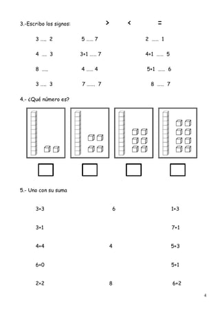 4
3.-Escribo los signos: > < =
3 ….. 2 5 …… 7 2 …… 1
4 …. 3 3+1 …… 7 4+1 …… 5
8 ….. 4 …… 4 5+1 …… 6
3 ….. 3 7 ……. 7 8 …… 7
4.- ¿Qué número es?
5.- Uno con su suma
3+3 6 1+3
3+1 7+1
4+4 4 5+3
6+0 5+1
2+2 8 6+2
 