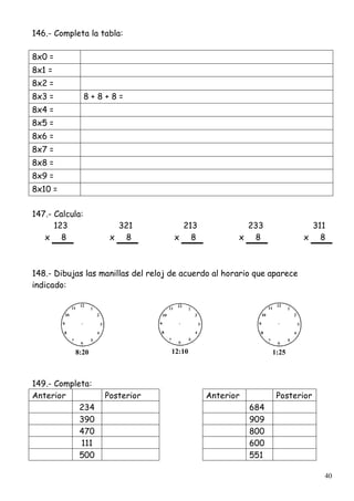 40
146.- Completa la tabla:
8x0 =
8x1 =
8x2 =
8x3 = 8 + 8 + 8 =
8x4 =
8x5 =
8x6 =
8x7 =
8x8 =
8x9 =
8x10 =
147.- Calcula:
123 321 213 233 311
x 8 x 8 x 8 x 8 x 8
148.- Dibujas las manillas del reloj de acuerdo al horario que aparece
indicado:
8:20 12:10 1:25
149.- Completa:
Anterior Posterior Anterior Posterior
234 684
390 909
470 800
111 600
500 551
 