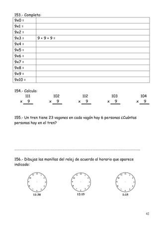 42
153.- Completa:
9x0 =
9x1 =
9x2 =
9x3 = 9 + 9 + 9 =
9x4 =
9x5 =
9x6 =
9x7 =
9x8 =
9x9 =
9x10 =
154.- Calcula:
111 102 112 103 104
x 9 x 9 x 9 x 9 x 9
155.- Un tren tiene 23 vagones en cada vagón hay 6 personas ¿Cuántas
personas hay en el tren?
…………………………………………………………………………………………………………………………………..
156.- Dibujas las manillas del reloj de acuerdo al horario que aparece
indicado:
11:30 12:15 1:15
 