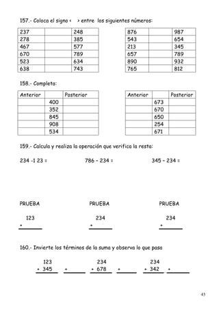 43
157.- Coloca el signo < > entre los siguientes números:
237 248 876 987
278 385 543 654
467 577 213 345
670 789 657 789
523 634 890 932
638 743 765 812
158.- Completa:
Anterior Posterior Anterior Posterior
400 673
352 670
845 650
908 254
534 671
159.- Calcula y realiza la operación que verifica la resta:
234 -1 23 = 786 – 234 = 345 – 234 =
PRUEBA PRUEBA PRUEBA
123 234 234
+ + +
160.- Invierte los términos de la suma y observa lo que pasa
123 234 234
+ 345 + + 678 + + 342 +
 