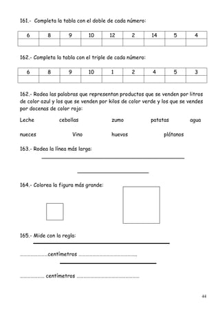 44
161.- Completa la tabla con el doble de cada número:
6 8 9 10 12 2 14 5 4
162.- Completa la tabla con el triple de cada número:
6 8 9 10 1 2 4 5 3
162.- Rodea las palabras que representan productos que se venden por litros
de color azul y los que se venden por kilos de color verde y los que se vendes
por docenas de color rojo:
Leche cebollas zumo patatas agua
nueces Vino huevos plátanos
163.- Rodea la línea más larga:
____________________________________________
______________________
164.- Colorea la figura más grande:
165.- Mide con la regla:
……………………centímetros …………………………………………..
………………… centímetros ………………………………………………
 