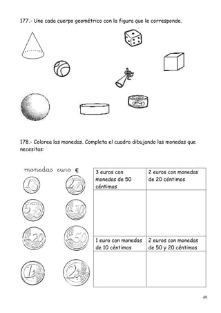 49
177.- Une cada cuerpo geométrico con la figura que le corresponde.
178.- Colorea las monedas. Completa el cuadro dibujando las monedas que
necesitas:
3 euros con
monedas de 50
céntimos
2 euros con monedas
de 20 céntimos
1 euro con monedas
de 10 céntimos
2 euros con monedas
de 50 y 20 céntimos
 