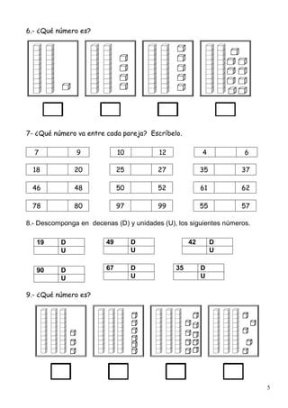5
6.- ¿Qué número es?
7- ¿Qué número va entre cada pareja? Escríbelo.
7 9 10 12 4 6
18 20 25 27 35 37
46 48 50 52 61 62
78 80 97 99 55 57
8.- Descomponga en decenas (D) y unidades (U), los siguientes números.
9.- ¿Qué número es?
49 D
U
42 D
U
19 D
U
90 D
U
67 D
U
35 D
U
 