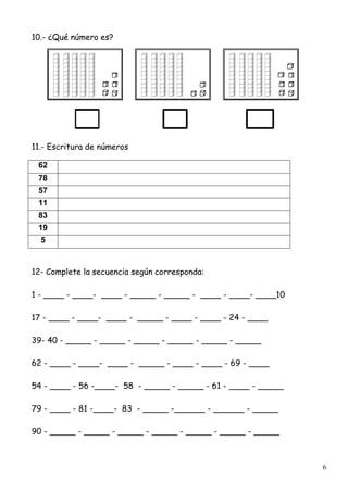 6
10.- ¿Qué número es?
11.- Escritura de números
62
78
57
11
83
19
5
12- Complete la secuencia según corresponda:
1 - ____ - ____- ____ - _____ - _____ - ____ - ____- ____10
17 - ____ - ____- ____ - _____ - ____ - ____ - 24 - ____
39- 40 - _____ - _____ - _____ - _____ - _____ - _____
62 - ____ - ____- ____ - _____ - ____ - ____ - 69 - ____
54 - ____ - 56 -____- 58 - _____ - _____ - 61 - ____ - _____
79 - ____ - 81 -____- 83 - _____ -______ - ______ - _____
90 - _____ - _____ - _____ - _____ - _____ - _____ - _____
 