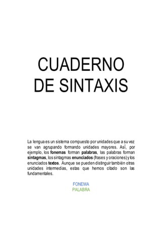 CUADERNO
DE SINTAXIS
La lengua es un sistema compuesto por unidades que a su vez
se van agrupando formando unidades mayores. Así́, por
ejemplo, los fonemas forman palabras, las palabras forman
sintagmas, los sintagmas enunciados (frases y oraciones)y los
enunciados textos. Aunque se pueden distinguir también otras
unidades intermedias, estas que hemos citado son las
fundamentales.
FONEMA
PALABRA
 