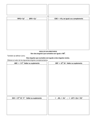 11
RPQ = 5y° ; QPS = 2y° CDE = 45 y es igual a su complemento
ANGULOS SUPLEMENTARIOS
Son dos ángulos que sumados son igual a 180
0
.
También se definen como:
Dos ángulos que sumados son iguala a dos ángulos rectos.
Obtener el valor de los siguientes ángulos complementarios.
ABC = 111
0
Hallar su suplemento DEF = 67
0
24´ Hallar su suplemento
GHI = 67
0
35´ 17´´ Hallar su suplemento < JKL = 6x° ; < LKT = (2x + 10)°
 