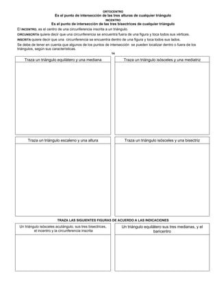 ORTOCENTRO
Es el punto de intersección de las tres alturas de cualquier triángulo
INCENTRO
Es el punto de intersección de las tres bisectrices de cualquier triángulo
El INCENTRO, es el centro de una circunferencia inscrita a un triángulo.
CIRCUNSCRITA quiere decir que una circunferencia se encuentra fuera de una figura y toca todos sus vértices.
INSCRITA quiere decir que una circunferencia se encuentra dentro de una figura y toca todos sus lados.
Se debe de tener en cuenta que algunos de los puntos de intersección se pueden localizar dentro o fuera de los
triángulos, según sus características.
14
Traza un triángulo equilátero y una mediana Traza un triángulo isósceles y una mediatriz
Traza un triángulo escaleno y una altura Traza un triángulo isósceles y una bisectriz
TRAZA LAS SIGUIENTES FIGURAS DE ACUERDO A LAS INDICACIONES
Un triángulo isósceles acutángulo, sus tres bisectrices,
el incentro y la circunferencia inscrita
Un triángulo equilátero sus tres medianas, y el
baricentro
 