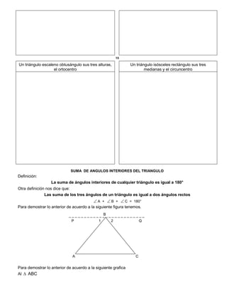 15
Un triángulo escaleno obtusángulo sus tres alturas,
el ortocentro
Un triángulo isósceles rectángulo sus tres
medianas y el circuncentro
SUMA DE ANGULOS INTERIORES DEL TRIANGULO
Definición:
La suma de ángulos interiores de cualquier triángulo es igual a 180°
Otra definición nos dice que:
Las suma de los tres ángulos de un triángulo es igual a dos ángulos rectos
 A +  B +  C = 180°
Para demostrar lo anterior de acuerdo a la siguiente figura tenemos.
B
P 1 2 Q
A C
Para demostrar lo anterior de acuerdo a la siguiente grafica
Al  ABC
 