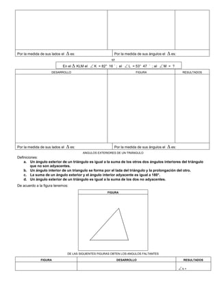 Por la medida de sus lados el ∆ es: Por la medida de sus ángulos el ∆ es:
17
En el ∆ KLM el  K = 82° 16 ´ ; el  L = 53° 47 ´ ; el  M = ?
DESARROLLO FIGURA RESULTADOS
Por la medida de sus lados el ∆ es: Por la medida de sus ángulos el ∆ es:
ANGULOS EXTERIORES DE UN TRIÁNGULO
Definiciones:
a. Un ángulo exterior de un triángulo es igual a la suma de los otros dos ángulos interiores del triángulo
que no son adyacentes.
b. Un ángulo interior de un triangulo se forma por el lada del triángulo y la prolongación del otro.
c. La suma de un ángulo exterior y el ángulo interior adyacente es igual a 180°.
d. Un ángulo exterior de un triángulo es igual a la suma de los dos no adyacentes.
De acuerdo a la figura tenemos:
FIGURA
DE LAS SIGUIENTES FIGURAS OBTEN LOS ANGULOS FALTANTES
FIGURA DESARROLLO RESULTADOS
 k =
 