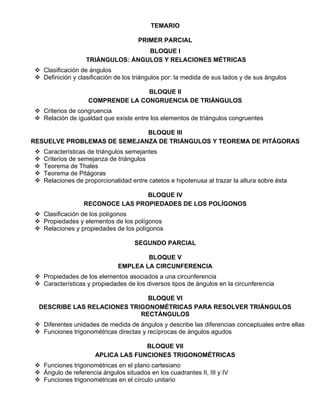 TEMARIO
PRIMER PARCIAL
BLOQUE I
TRIÁNGULOS: ÁNGULOS Y RELACIONES MÉTRICAS
 Clasificación de ángulos
 Definición y clasificación de los triángulos por: la medida de sus lados y de sus ángulos
BLOQUE II
COMPRENDE LA CONGRUENCIA DE TRIÁNGULOS
 Criterios de congruencia
 Relación de igualdad que existe entre los elementos de triángulos congruentes
BLOQUE III
RESUELVE PROBLEMAS DE SEMEJANZA DE TRIÁNGULOS Y TEOREMA DE PITÁGORAS
 Características de triángulos semejantes
 Criterios de semejanza de triángulos
 Teorema de Thales
 Teorema de Pitágoras
 Relaciones de proporcionalidad entre catetos e hipotenusa al trazar la altura sobre ésta
BLOQUE IV
RECONOCE LAS PROPIEDADES DE LOS POLÍGONOS
 Clasificación de los polígonos
 Propiedades y elementos de los polígonos
 Relaciones y propiedades de los polígonos
SEGUNDO PARCIAL
BLOQUE V
EMPLEA LA CIRCUNFERENCIA
 Propiedades de los elementos asociados a una circunferencia
 Características y propiedades de los diversos tipos de ángulos en la circunferencia
BLOQUE VI
DESCRIBE LAS RELACIONES TRIGONOMÉTRICAS PARA RESOLVER TRIÁNGULOS
RECTÁNGULOS
 Diferentes unidades de medida de ángulos y describe las diferencias conceptuales entre ellas
 Funciones trigonométricas directas y recíprocas de ángulos agudos
BLOQUE VII
APLICA LAS FUNCIONES TRIGONOMÉTRICAS
 Funciones trigonométricas en el plano cartesiano
 Ángulo de referencia ángulos situados en los cuadrantes II, III y IV
 Funciones trigonométricas en el círculo unitario
 
